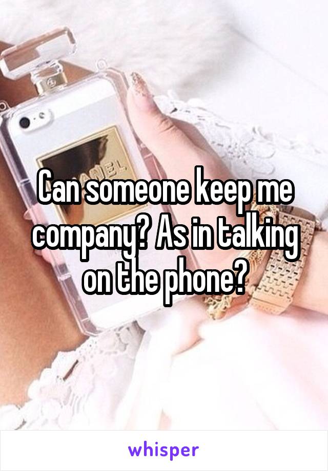 Can someone keep me company? As in talking on the phone?