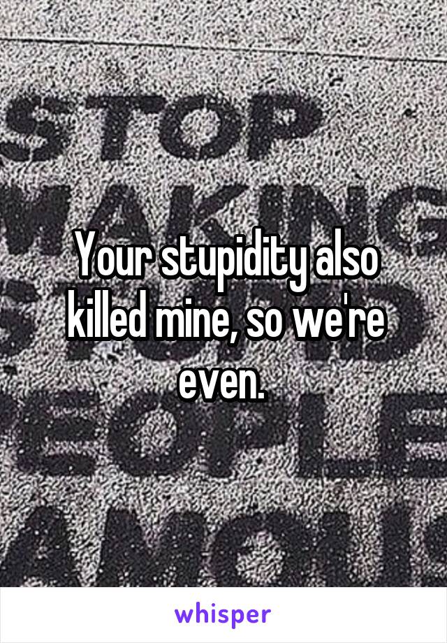 Your stupidity also killed mine, so we're even. 