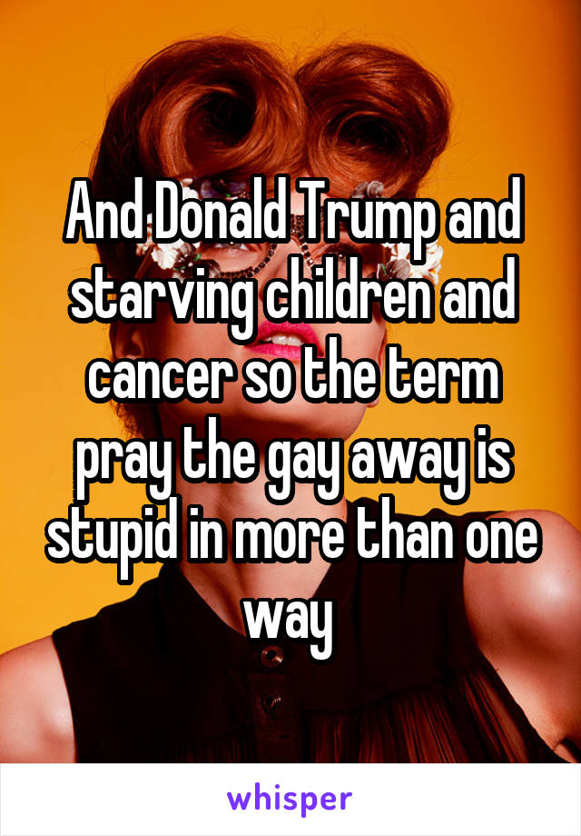 And Donald Trump and starving children and cancer so the term pray the gay away is stupid in more than one way 
