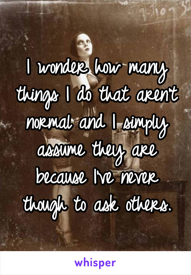 I wonder how many things I do that aren't normal and I simply assume they are because I've never though to ask others.