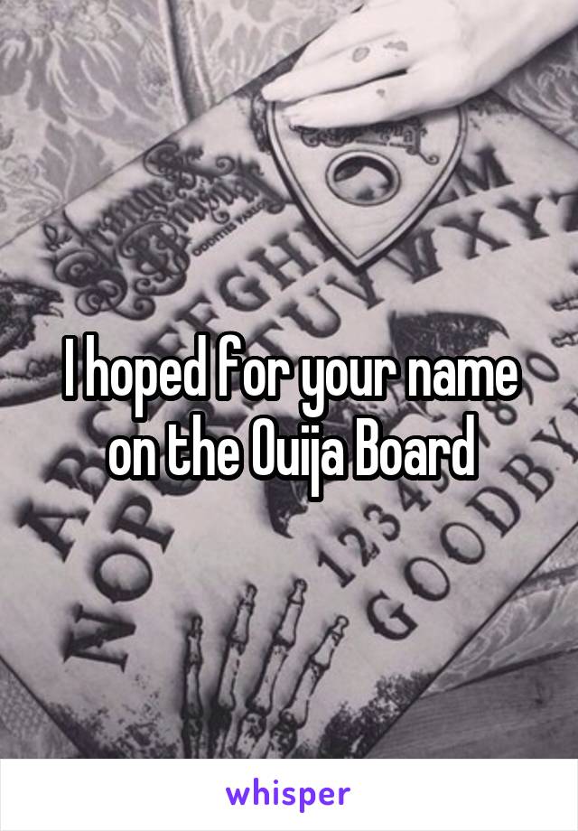 I hoped for your name on the Ouija Board