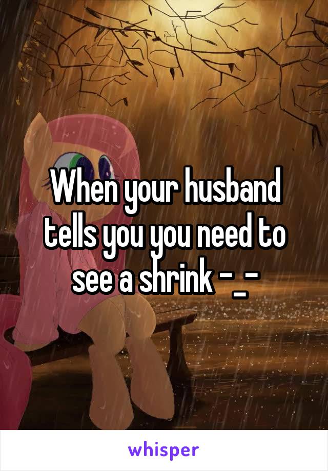 When your husband tells you you need to see a shrink -_-