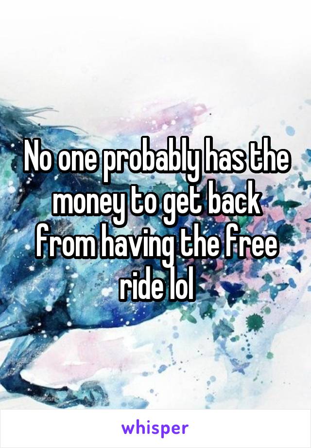 No one probably has the money to get back from having the free ride lol