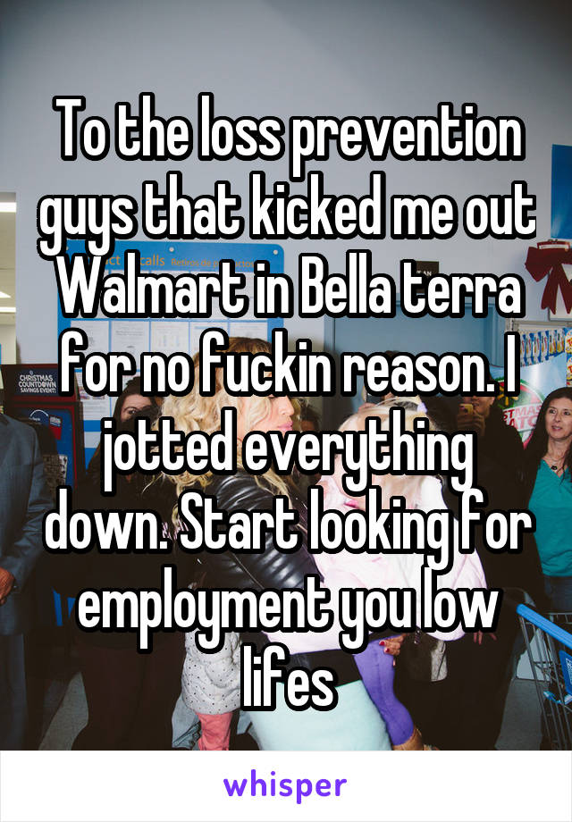 To the loss prevention guys that kicked me out Walmart in Bella terra for no fuckin reason. I jotted everything down. Start looking for employment you low lifes