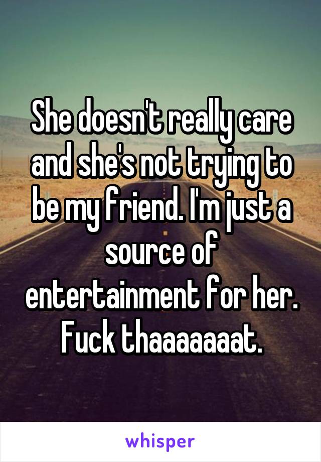 She doesn't really care and she's not trying to be my friend. I'm just a source of entertainment for her. Fuck thaaaaaaat.
