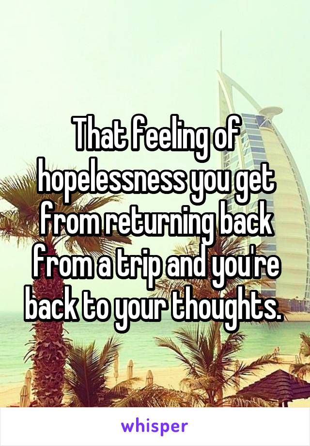 That feeling of hopelessness you get from returning back from a trip and you're back to your thoughts. 