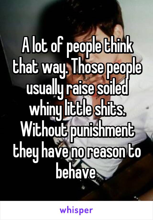 A lot of people think that way. Those people usually raise soiled whiny little shits. Without punishment they have no reason to behave 