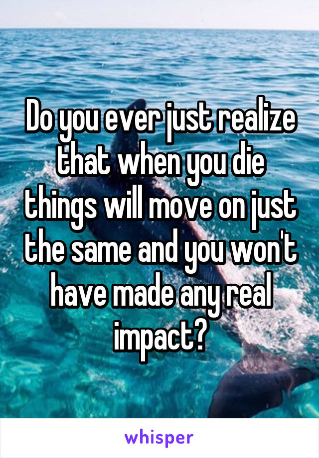 Do you ever just realize that when you die things will move on just the same and you won't have made any real impact?
