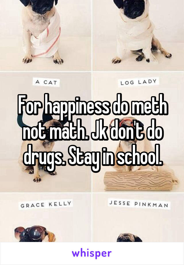 For happiness do meth not math. Jk don't do drugs. Stay in school.