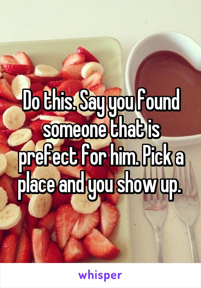Do this. Say you found someone that is prefect for him. Pick a place and you show up. 