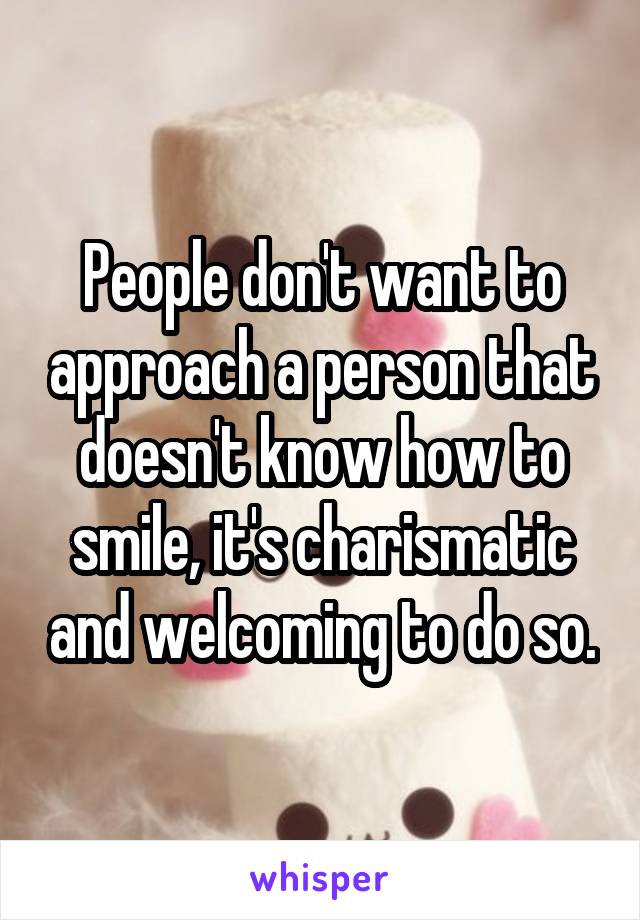 People don't want to approach a person that doesn't know how to smile, it's charismatic and welcoming to do so.