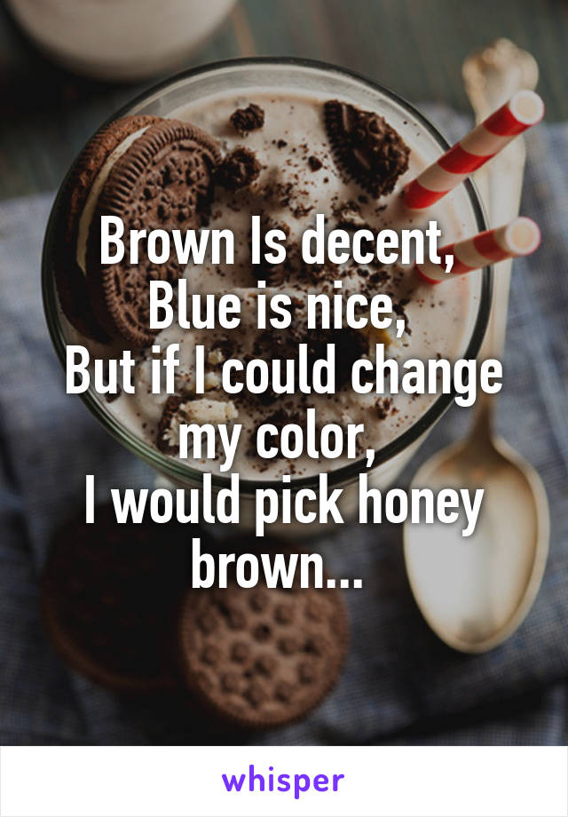 Brown Is decent, 
Blue is nice, 
But if I could change my color, 
I would pick honey brown... 