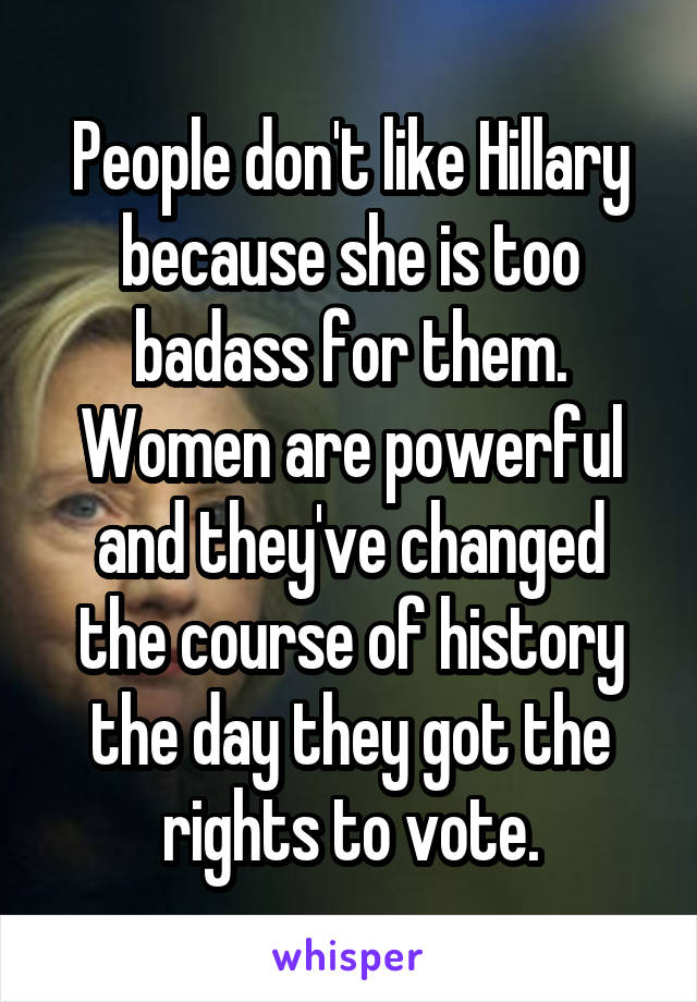People don't like Hillary because she is too badass for them. Women are powerful and they've changed the course of history the day they got the rights to vote.