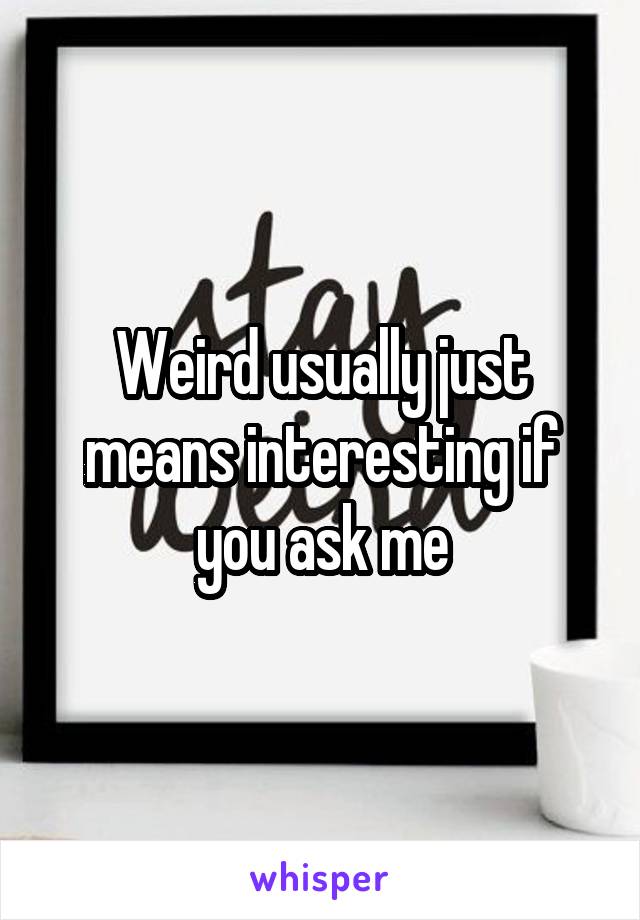 Weird usually just means interesting if you ask me