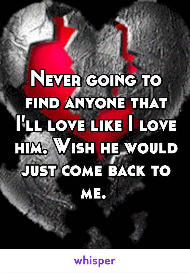 Never going to find anyone that I'll love like I love him. Wish he would just come back to me. 