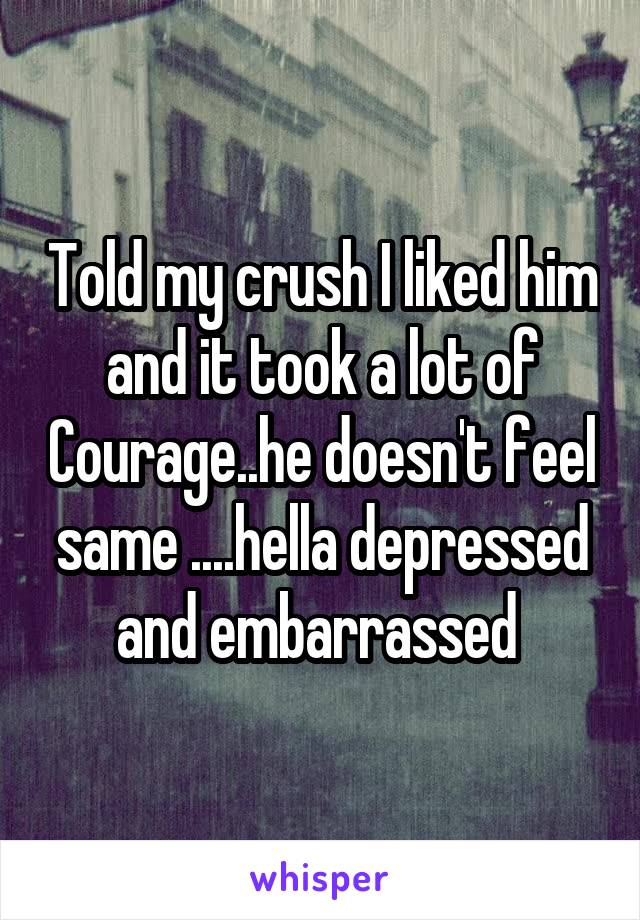Told my crush I liked him and it took a lot of Courage..he doesn't feel same ....hella depressed and embarrassed 