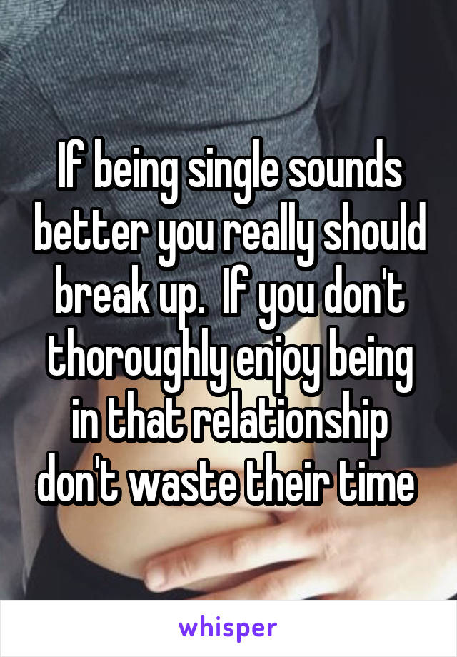If being single sounds better you really should break up.  If you don't thoroughly enjoy being in that relationship don't waste their time 