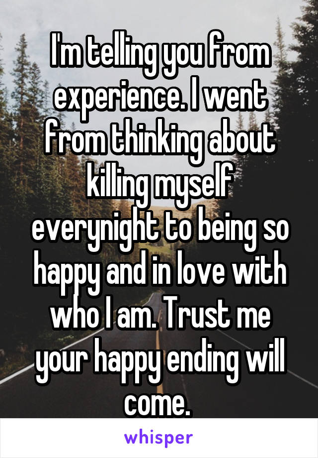 I'm telling you from experience. I went from thinking about killing myself everynight to being so happy and in love with who I am. Trust me your happy ending will come. 