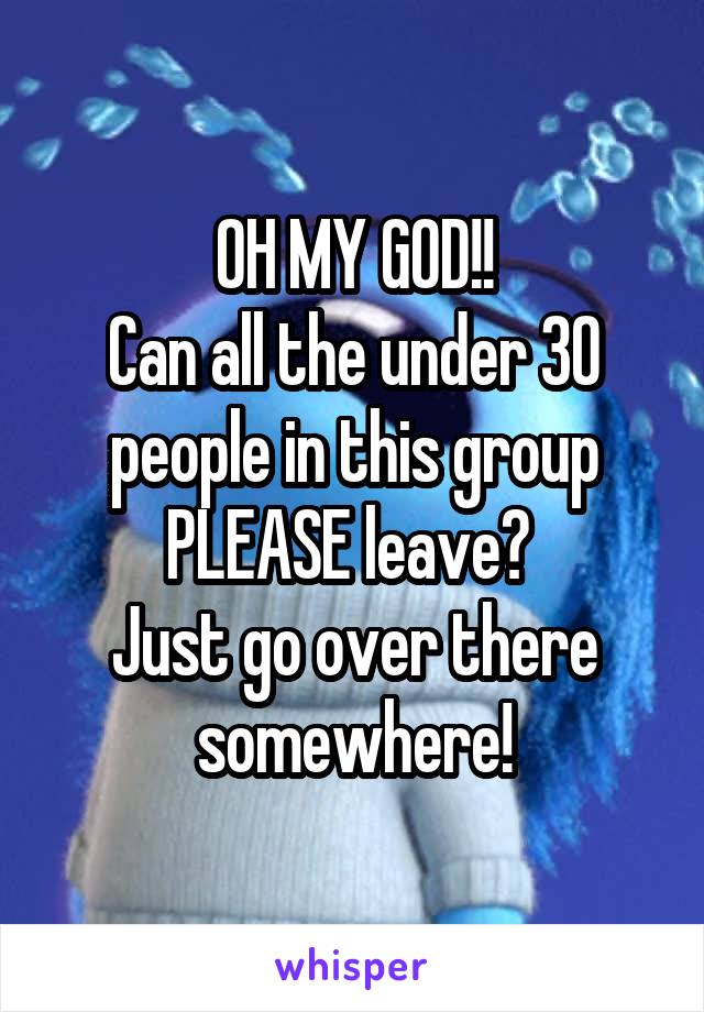 OH MY GOD!!
Can all the under 30 people in this group PLEASE leave? 
Just go over there somewhere!