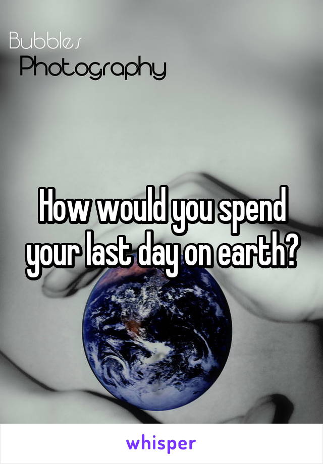 How would you spend your last day on earth?