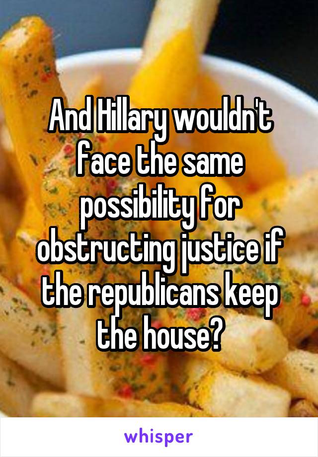 And Hillary wouldn't face the same possibility for obstructing justice if the republicans keep the house?