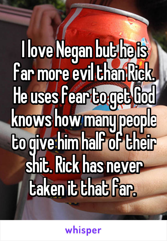 I love Negan but he is far more evil than Rick. He uses fear to get God knows how many people to give him half of their shit. Rick has never taken it that far. 