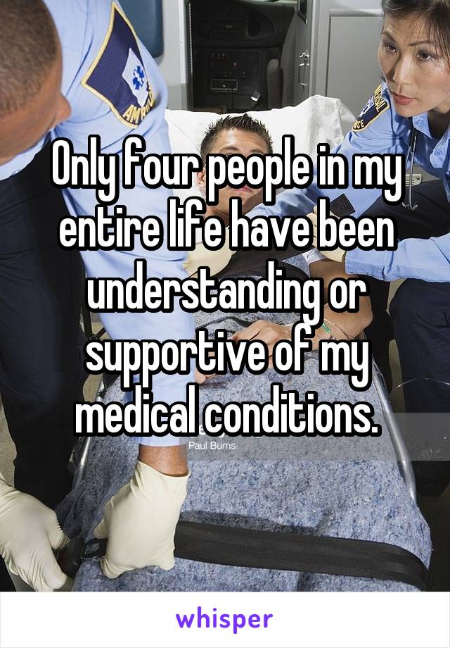 Only four people in my entire life have been understanding or supportive of my medical conditions.
