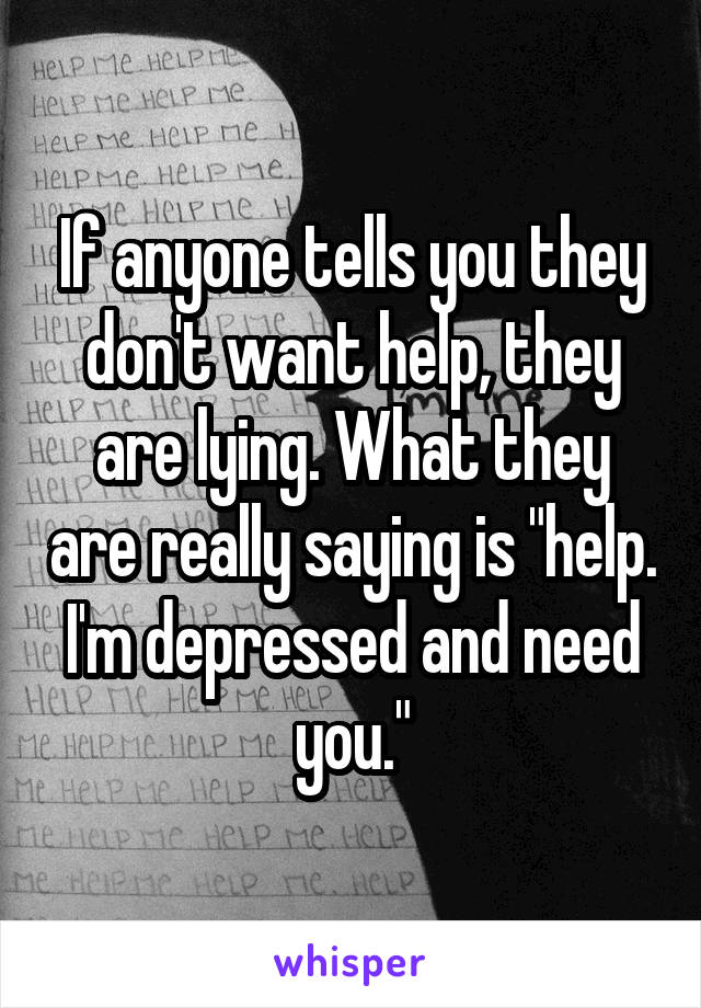 If anyone tells you they don't want help, they are lying. What they are really saying is "help. I'm depressed and need you."
