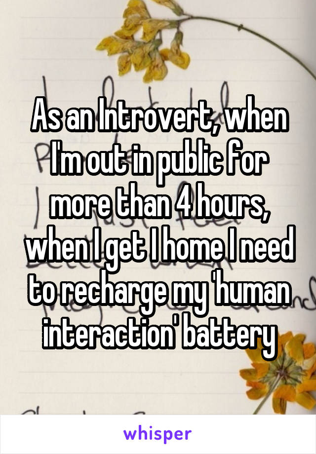As an Introvert, when I'm out in public for more than 4 hours, when I get I home I need to recharge my 'human interaction' battery