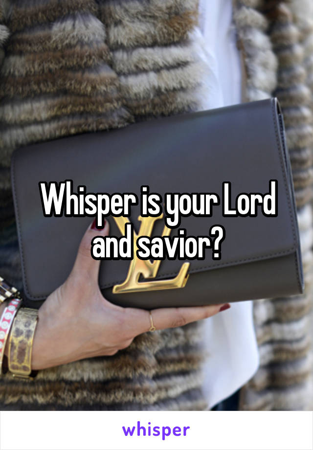 Whisper is your Lord and savior?