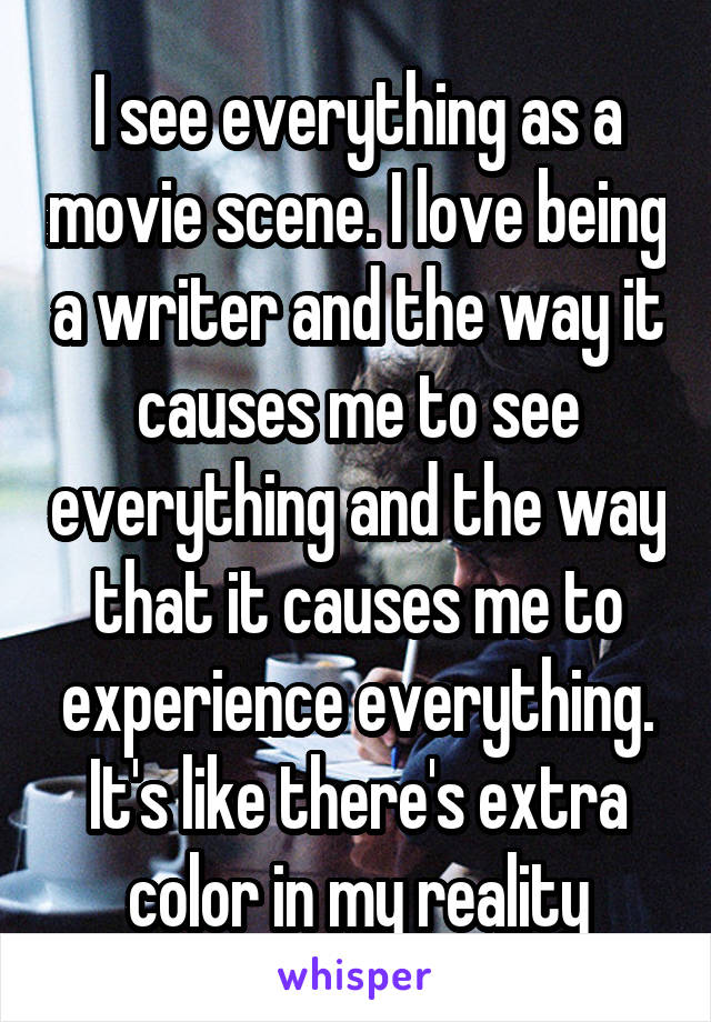 I see everything as a movie scene. I love being a writer and the way it causes me to see everything and the way that it causes me to experience everything. It's like there's extra color in my reality