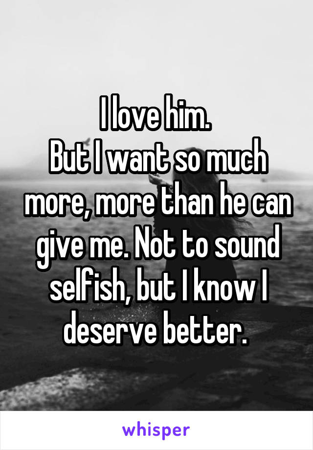 I love him. 
But I want so much more, more than he can give me. Not to sound selfish, but I know I deserve better. 