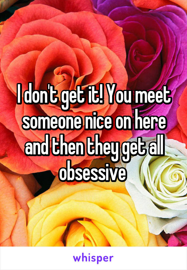 I don't get it! You meet someone nice on here and then they get all obsessive 