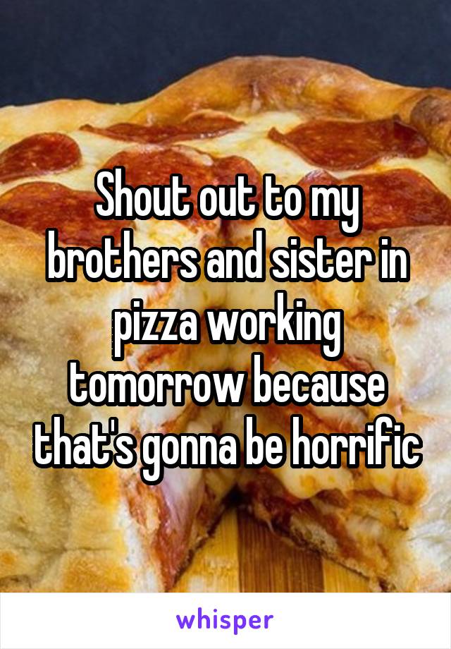 Shout out to my brothers and sister in pizza working tomorrow because that's gonna be horrific