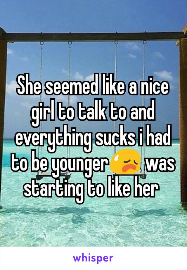 She seemed like a nice girl to talk to and everything sucks i had to be younger😥 was starting to like her 
