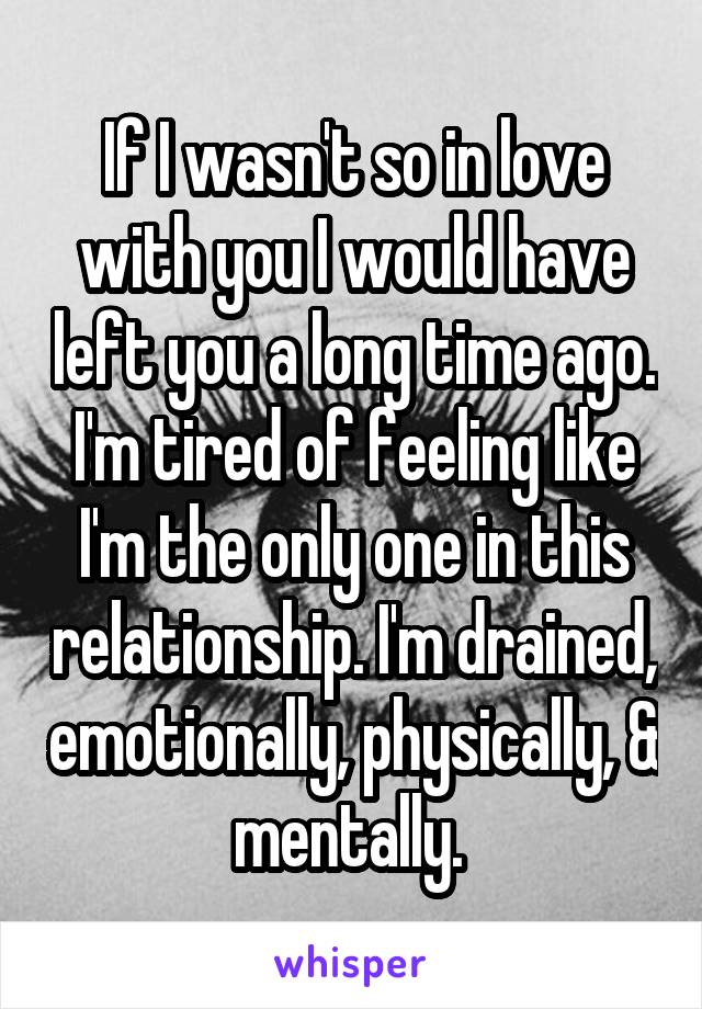 If I wasn't so in love with you I would have left you a long time ago. I'm tired of feeling like I'm the only one in this relationship. I'm drained, emotionally, physically, & mentally. 