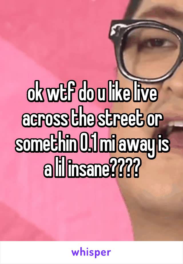 ok wtf do u like live across the street or somethin 0.1 mi away is a lil insane????