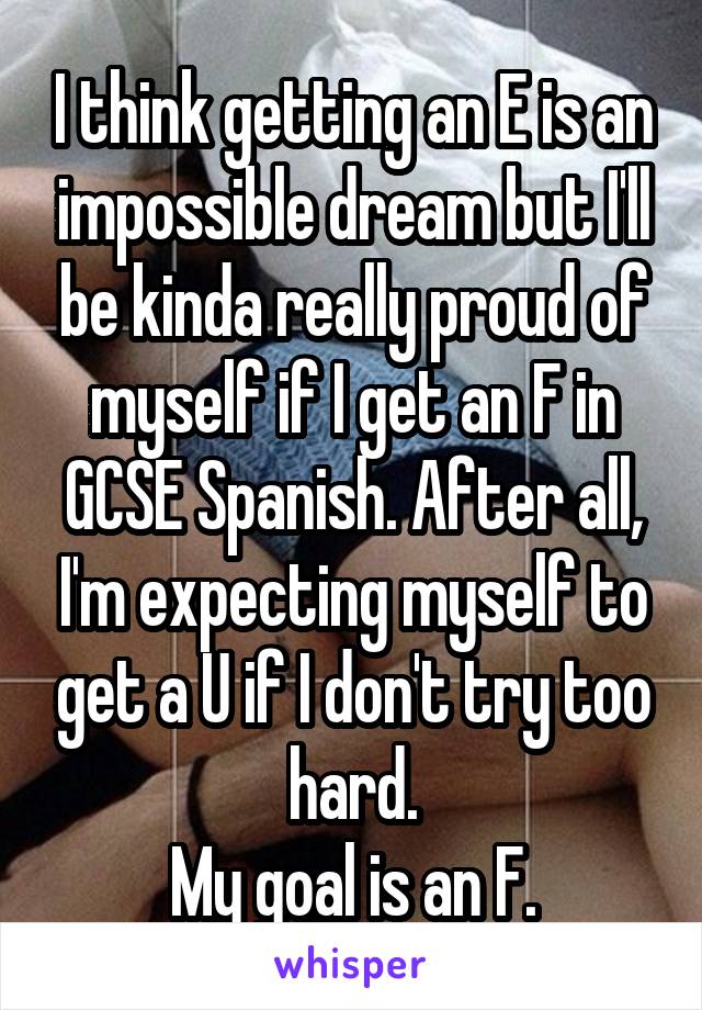 I think getting an E is an impossible dream but I'll be kinda really proud of myself if I get an F in GCSE Spanish. After all, I'm expecting myself to get a U if I don't try too hard.
My goal is an F.