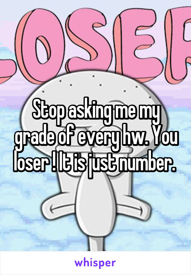 Stop asking me my grade of every hw. You loser ! It is just number. 