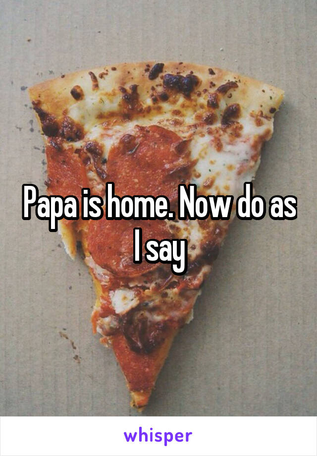 Papa is home. Now do as I say