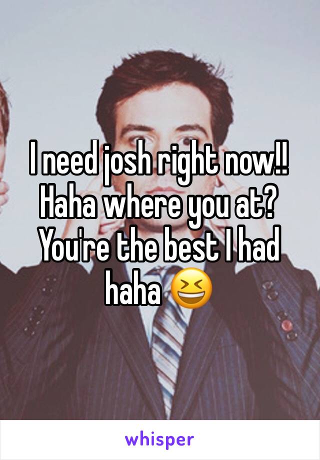 I need josh right now!!
Haha where you at? You're the best I had haha 😆 