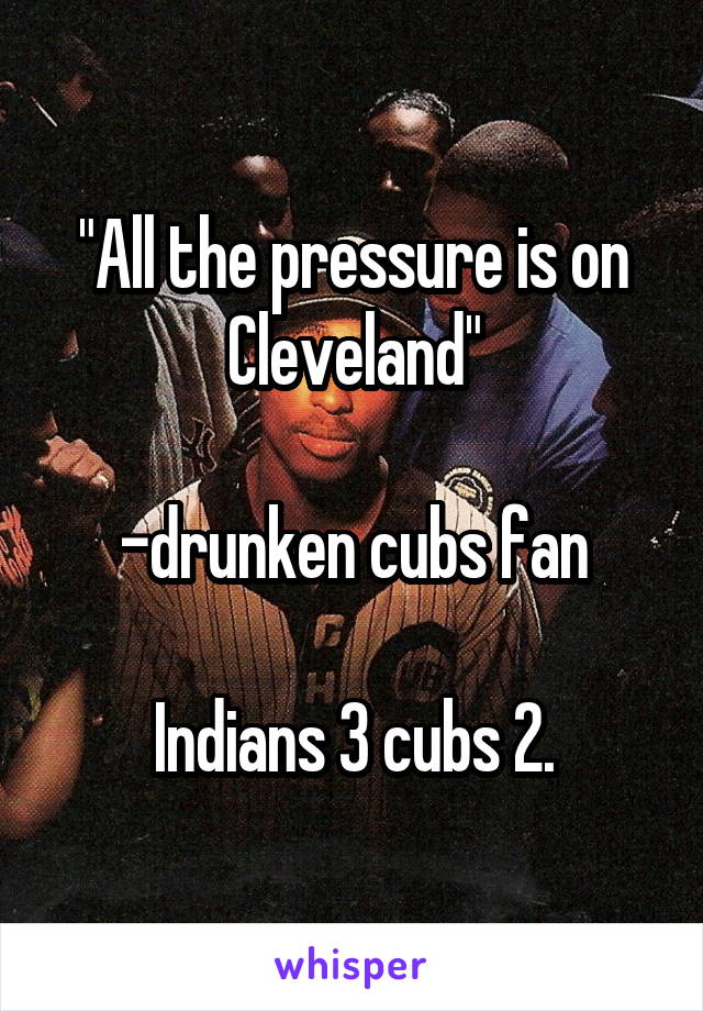 "All the pressure is on Cleveland"

-drunken cubs fan

Indians 3 cubs 2.