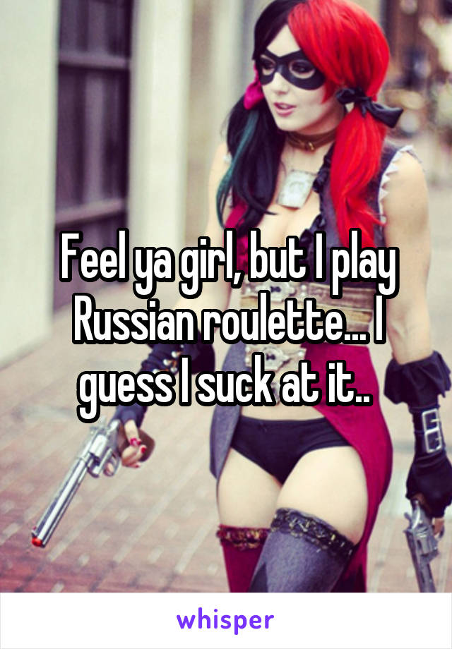 Feel ya girl, but I play Russian roulette... I guess I suck at it.. 