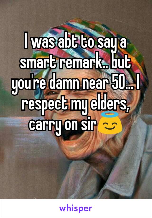 I was abt to say a smart remark.. but you're damn near 50... I respect my elders, carry on sir😇