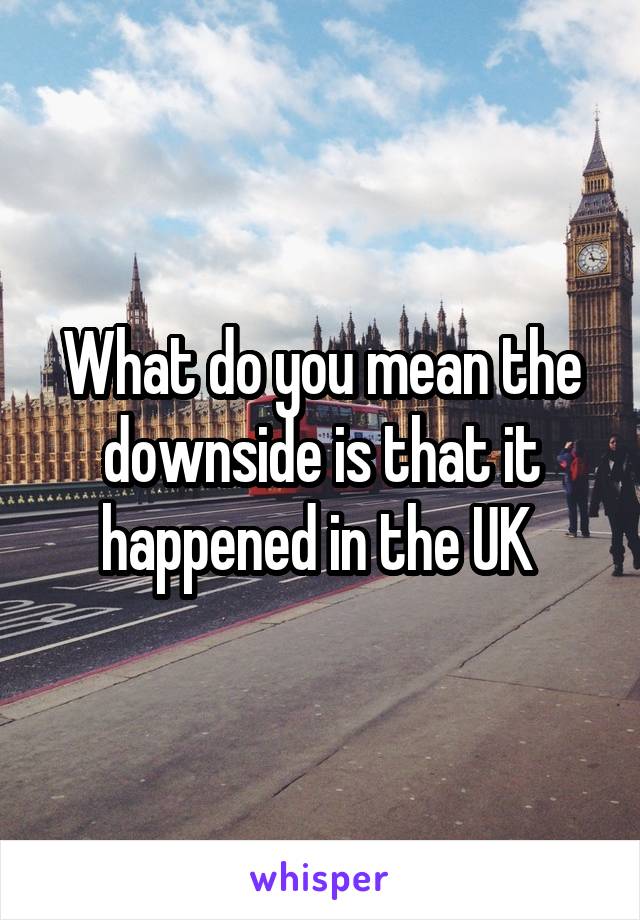What do you mean the downside is that it happened in the UK 