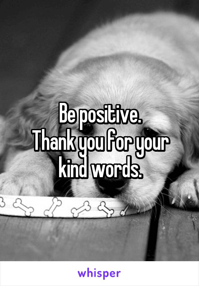 Be positive.
Thank you for your kind words.