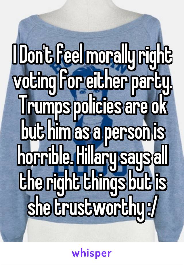 I Don't feel morally right voting for either party. Trumps policies are ok but him as a person is horrible. Hillary says all the right things but is she trustworthy :/