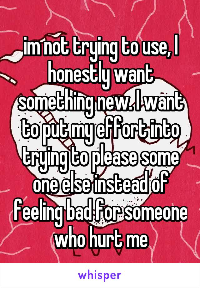 im not trying to use, I honestly want something new. I want to put my effort into trying to please some one else instead of feeling bad for someone who hurt me