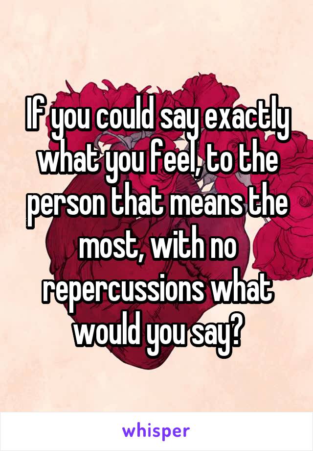 If you could say exactly what you feel, to the person that means the most, with no repercussions what would you say?