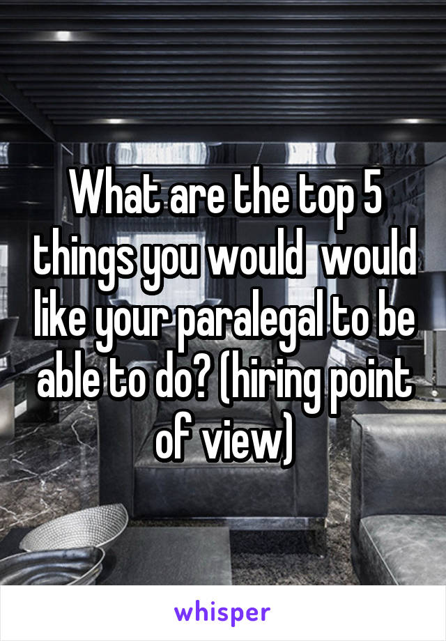 What are the top 5 things you would  would like your paralegal to be able to do? (hiring point of view)